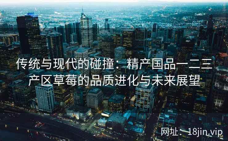 传统与现代的碰撞：精产国品一二三产区草莓的品质进化与未来展望  第1张