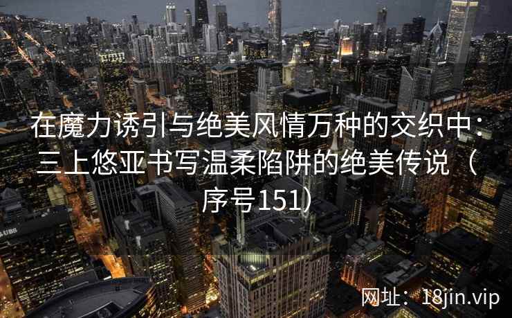 在魔力诱引与绝美风情万种的交织中：三上悠亚书写温柔陷阱的绝美传说（序号151）  第1张