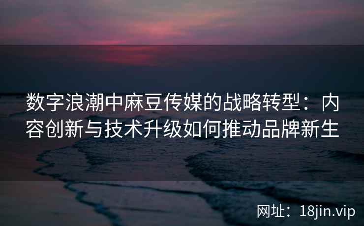 数字浪潮中麻豆传媒的战略转型：内容创新与技术升级如何推动品牌新生