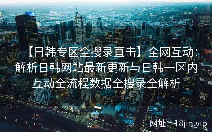 【日韩专区全搜录直击】全网互动：解析日韩网站最新更新与日韩一区内互动全流程数据全搜录全解析