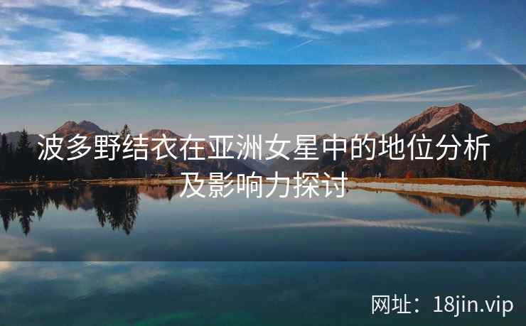 波多野结衣在亚洲女星中的地位分析及影响力探讨