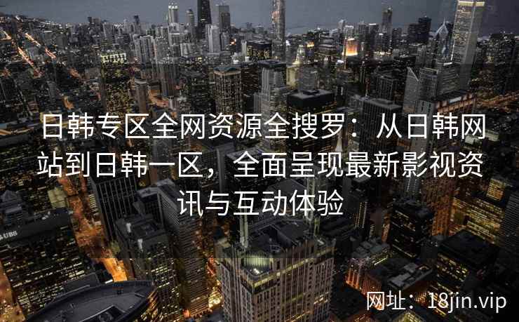 日韩专区全网资源全搜罗：从日韩网站到日韩一区，全面呈现最新影视资讯与互动体验