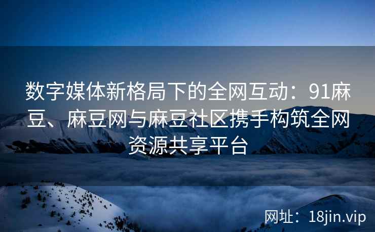 数字媒体新格局下的全网互动：91麻豆、麻豆网与麻豆社区携手构筑全网资源共享平台