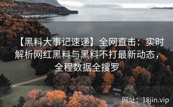 【黑料大事记速递】全网直击：实时解析网红黑料与黑料不打最新动态，全程数据全搜罗