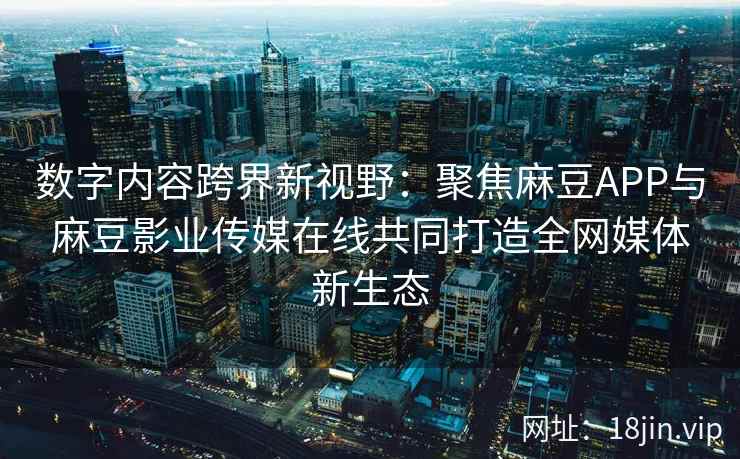 数字内容跨界新视野：聚焦麻豆APP与麻豆影业传媒在线共同打造全网媒体新生态  第2张