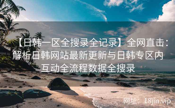 【日韩一区全搜录全记录】全网直击：解析日韩网站最新更新与日韩专区内互动全流程数据全搜录  第2张