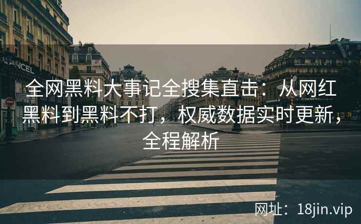 全网黑料大事记全搜集直击：从网红黑料到黑料不打，权威数据实时更新，全程解析