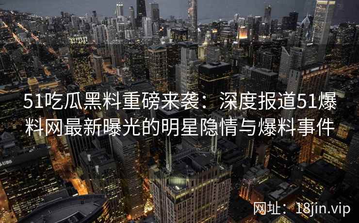 51吃瓜黑料重磅来袭：深度报道51爆料网最新曝光的明星隐情与爆料事件
