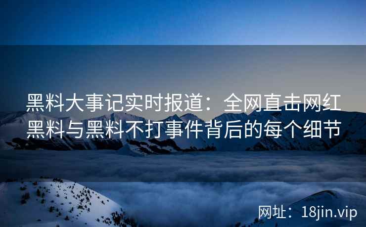 黑料大事记实时报道：全网直击网红黑料与黑料不打事件背后的每个细节