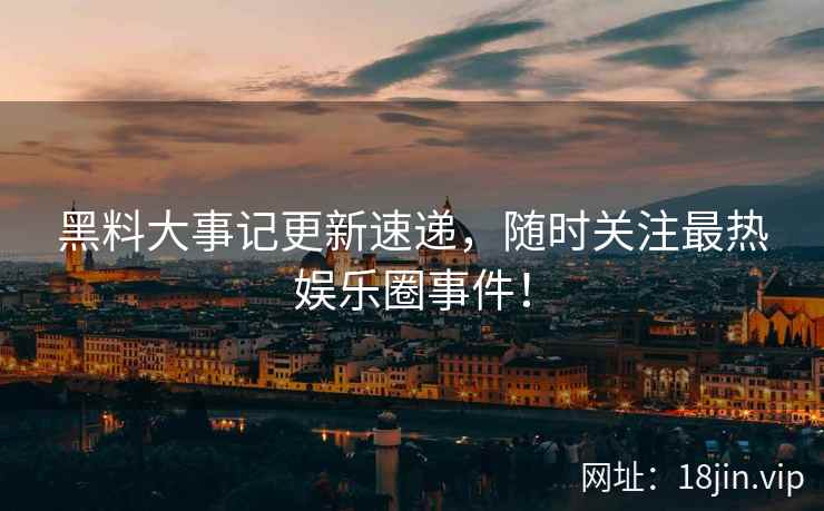 黑料大事记更新速递，随时关注最热娱乐圈事件！