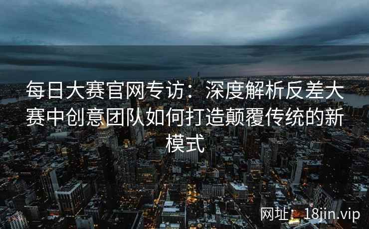 每日大赛官网专访：深度解析反差大赛中创意团队如何打造颠覆传统的新模式