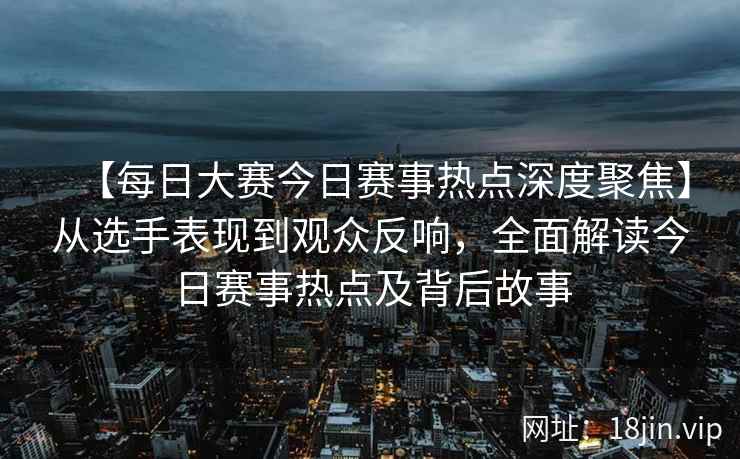 【每日大赛今日赛事热点深度聚焦】从选手表现到观众反响，全面解读今日赛事热点及背后故事