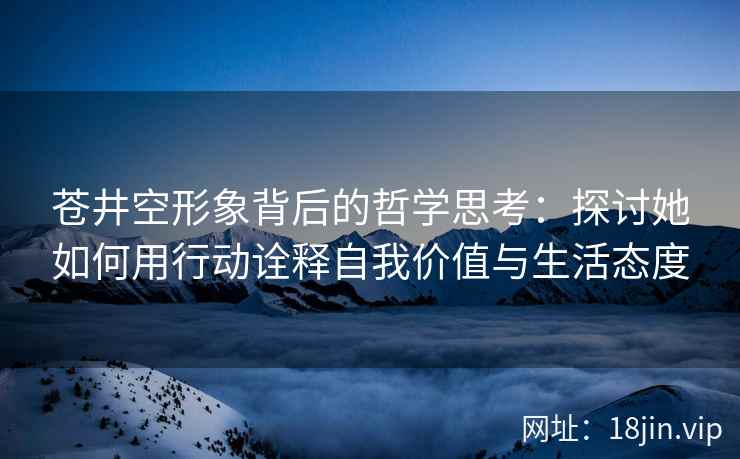 苍井空形象背后的哲学思考：探讨她如何用行动诠释自我价值与生活态度