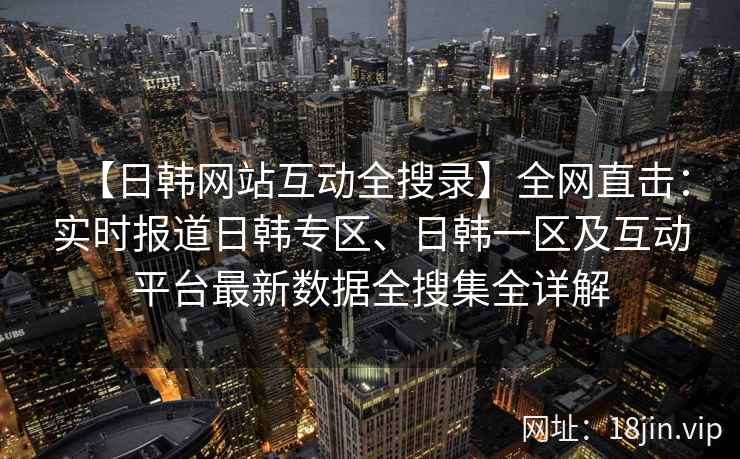 【日韩网站互动全搜录】全网直击：实时报道日韩专区、日韩一区及互动平台最新数据全搜集全详解