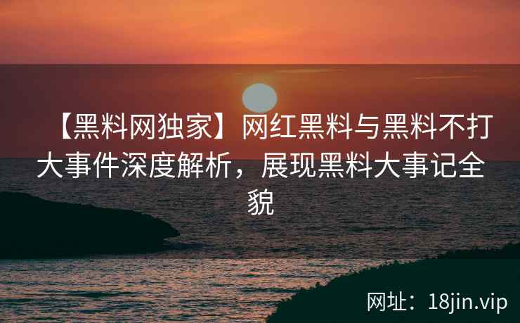 【黑料网独家】网红黑料与黑料不打大事件深度解析，展现黑料大事记全貌