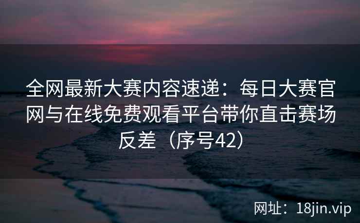 全网最新大赛内容速递：每日大赛官网与在线免费观看平台带你直击赛场反差（序号42）  第2张