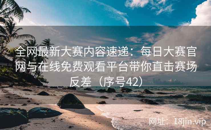 全网最新大赛内容速递：每日大赛官网与在线免费观看平台带你直击赛场反差（序号42）