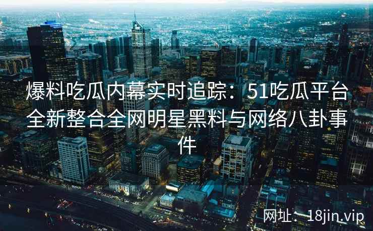 爆料吃瓜内幕实时追踪：51吃瓜平台全新整合全网明星黑料与网络八卦事件