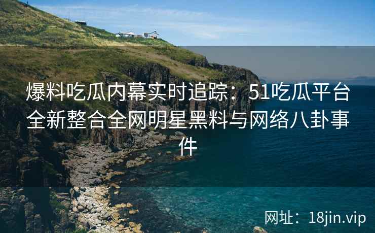 爆料吃瓜内幕实时追踪：51吃瓜平台全新整合全网明星黑料与网络八卦事件  第2张