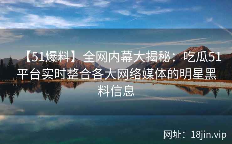 【51爆料】全网内幕大揭秘：吃瓜51平台实时整合各大网络媒体的明星黑料信息