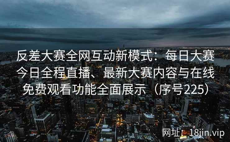 反差大赛全网互动新模式：每日大赛今日全程直播、最新大赛内容与在线免费观看功能全面展示（序号225）
