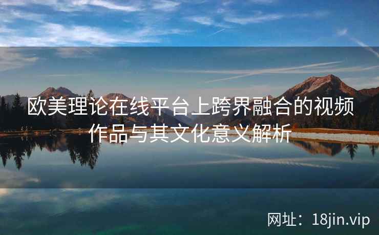 欧美理论在线平台上跨界融合的视频作品与其文化意义解析  第1张