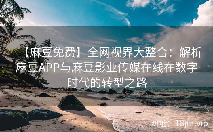 【麻豆免费】全网视界大整合：解析麻豆APP与麻豆影业传媒在线在数字时代的转型之路