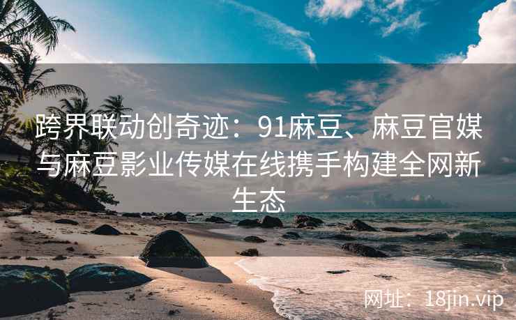 跨界联动创奇迹：91麻豆、麻豆官媒与麻豆影业传媒在线携手构建全网新生态