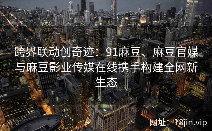 跨界联动创奇迹：91麻豆、麻豆官媒与麻豆影业传媒在线携手构建全网新生态  第2张