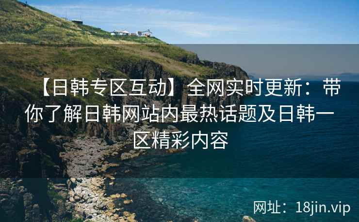 【日韩专区互动】全网实时更新：带你了解日韩网站内最热话题及日韩一区精彩内容