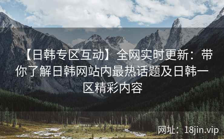 【日韩专区互动】全网实时更新：带你了解日韩网站内最热话题及日韩一区精彩内容  第2张