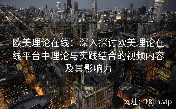 欧美理论在线：深入探讨欧美理论在线平台中理论与实践结合的视频内容及其影响力