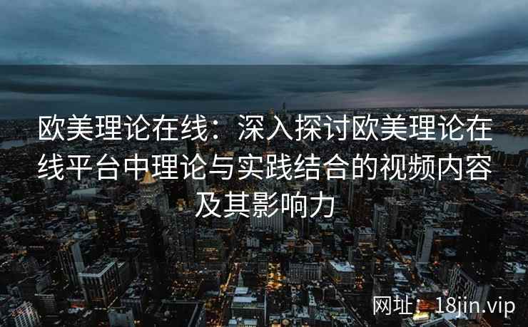 欧美理论在线：深入探讨欧美理论在线平台中理论与实践结合的视频内容及其影响力  第2张