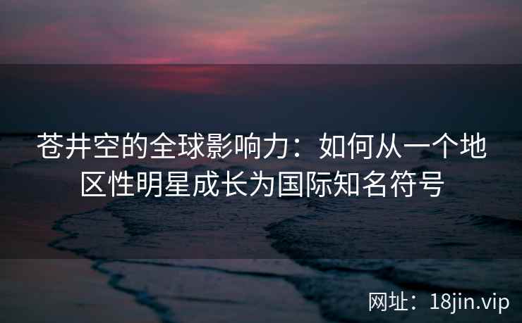 苍井空的全球影响力：如何从一个地区性明星成长为国际知名符号