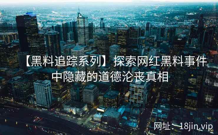 【黑料追踪系列】探索网红黑料事件中隐藏的道德沦丧真相