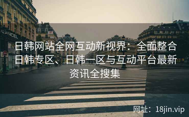 日韩网站全网互动新视界：全面整合日韩专区、日韩一区与互动平台最新资讯全搜集  第2张
