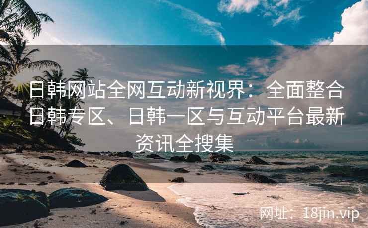 日韩网站全网互动新视界：全面整合日韩专区、日韩一区与互动平台最新资讯全搜集