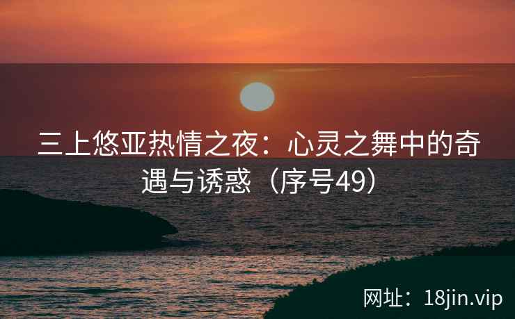 三上悠亚热情之夜：心灵之舞中的奇遇与诱惑（序号49）