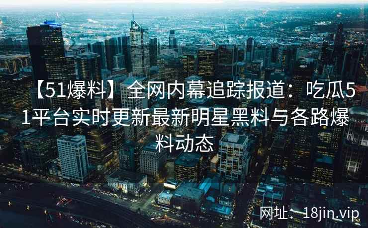 【51爆料】全网内幕追踪报道：吃瓜51平台实时更新最新明星黑料与各路爆料动态