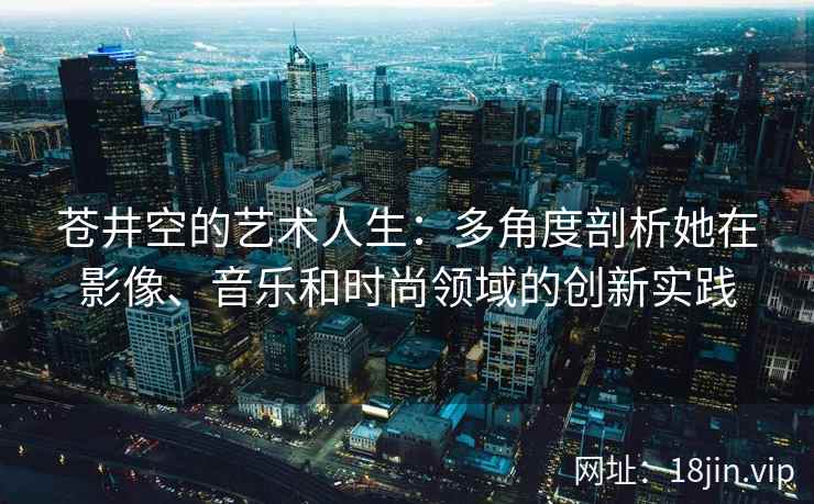 苍井空的艺术人生：多角度剖析她在影像、音乐和时尚领域的创新实践