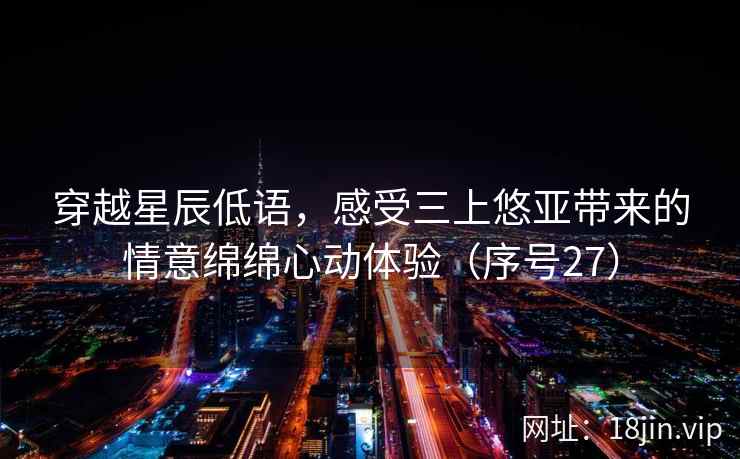 穿越星辰低语，感受三上悠亚带来的情意绵绵心动体验（序号27）