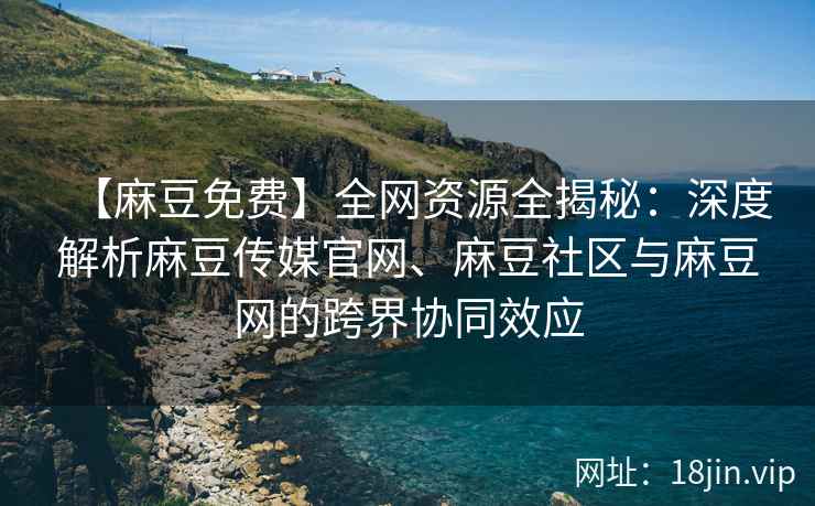 【麻豆免费】全网资源全揭秘：深度解析麻豆传媒官网、麻豆社区与麻豆网的跨界协同效应