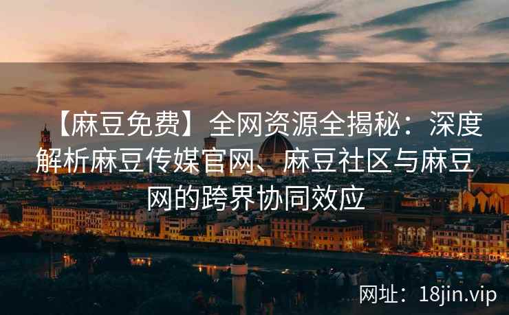 【麻豆免费】全网资源全揭秘：深度解析麻豆传媒官网、麻豆社区与麻豆网的跨界协同效应  第2张