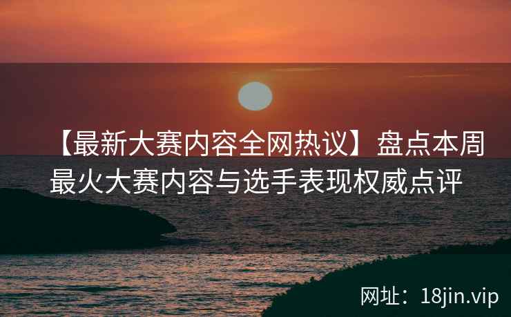 【最新大赛内容全网热议】盘点本周最火大赛内容与选手表现权威点评