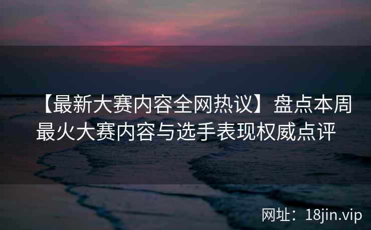 【最新大赛内容全网热议】盘点本周最火大赛内容与选手表现权威点评  第2张
