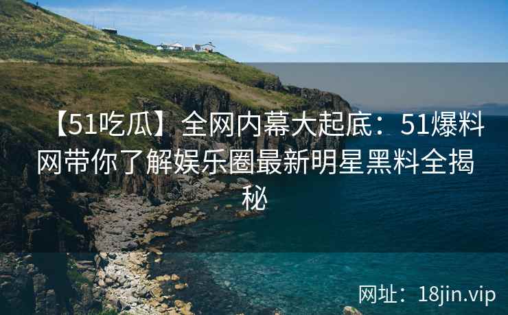 【51吃瓜】全网内幕大起底：51爆料网带你了解娱乐圈最新明星黑料全揭秘  第2张